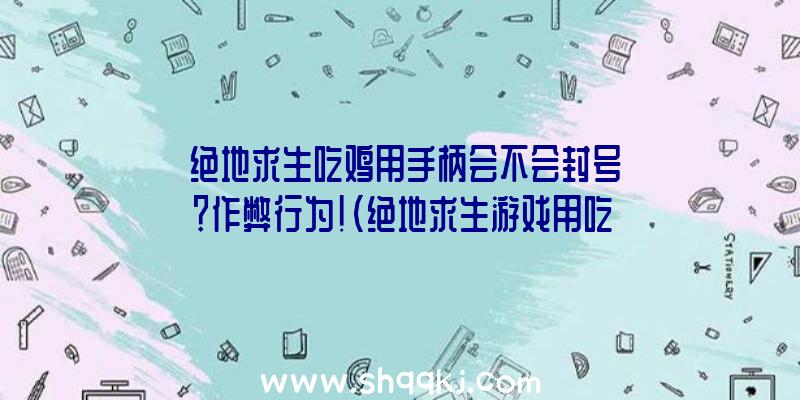 绝地求生吃鸡用手柄会不会封号？作弊行为！（绝地求生游戏用吃鸡手柄不易封禁,但千万不要用蜂刺）